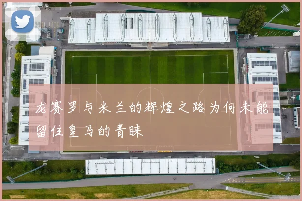 龙赛罗与米兰的辉煌之路为何未能留住皇马的青睐