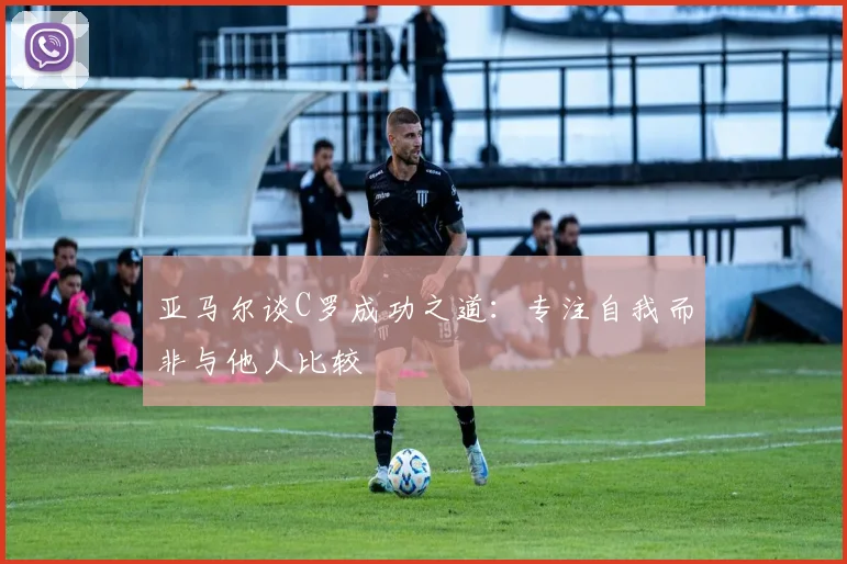 亚马尔谈C罗成功之道：专注自我而非与他人比较