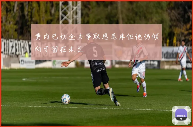费内巴切全力争取恩昆库但他仍倾向于留在米兰