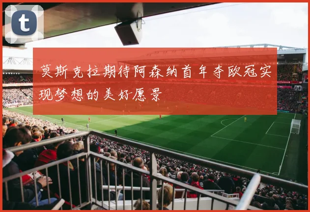 莫斯克拉期待阿森纳首年夺欧冠实现梦想的美好愿景