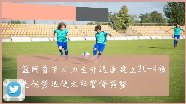 篮网首节火力全开迅速建立20-4领先优势迫使太阳暂停调整