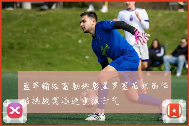 蓝军输给富勒姆彰显罗塞尼尔面临的挑战需迅速重振士气