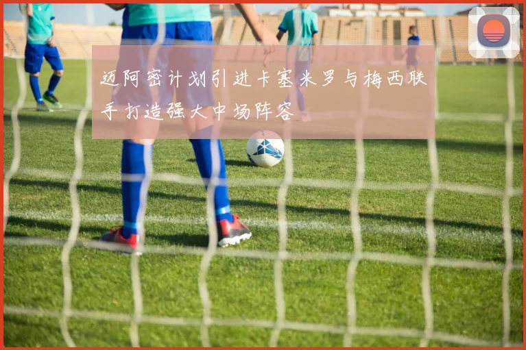 迈阿密计划引进卡塞米罗与梅西联手打造强大中场阵容