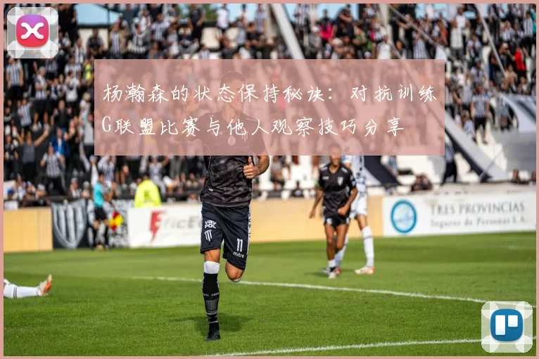 杨瀚森的状态保持秘诀：对抗训练G联盟比赛与他人观察技巧分享