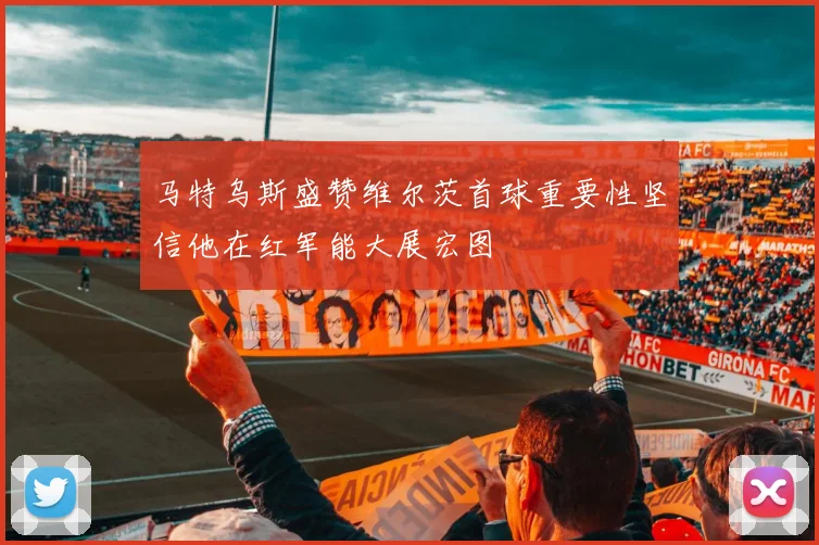 马特乌斯盛赞维尔茨首球重要性坚信他在红军能大展宏图