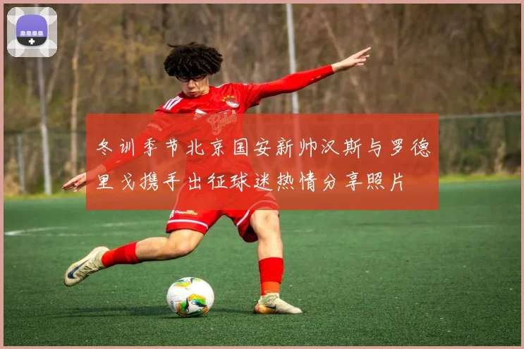 冬训季节北京国安新帅汉斯与罗德里戈携手出征球迷热情分享照片