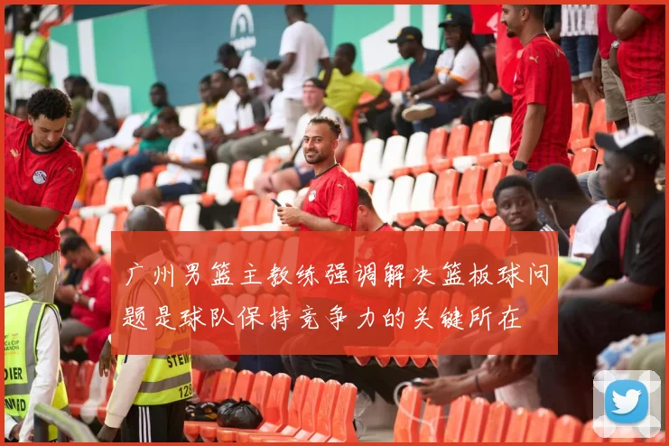 广州男篮主教练强调解决篮板球问题是球队保持竞争力的关键所在