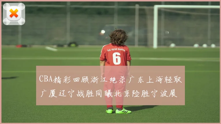 CBA精彩回顾浙江绝杀广东上海轻取广厦辽宁战胜同曦北京险胜宁波展现强队风采