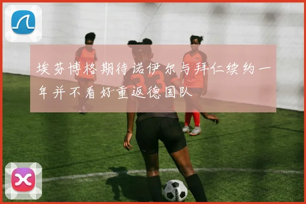 埃芬博格期待诺伊尔与拜仁续约一年并不看好重返德国队
