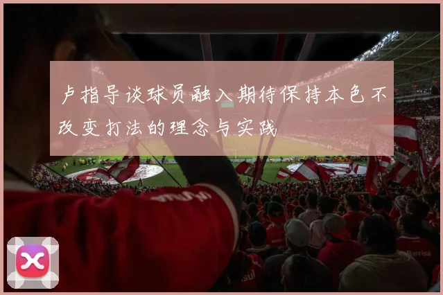 卢指导谈球员融入期待保持本色不改变打法的理念与实践