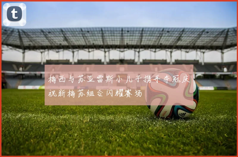 梅西与苏亚雷斯小儿子携手夺冠庆祝新梅苏组合闪耀赛场
