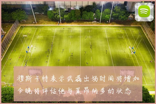穆斯卡特表示武磊出场时间将增加今晚将评估他与莱昂纳多的状态