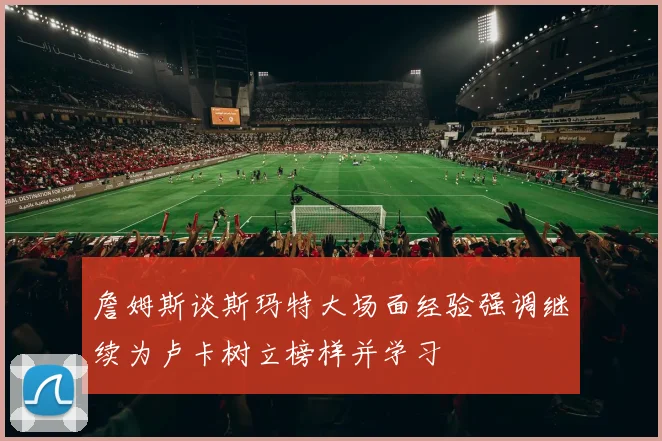 詹姆斯谈斯玛特大场面经验强调继续为卢卡树立榜样并学习