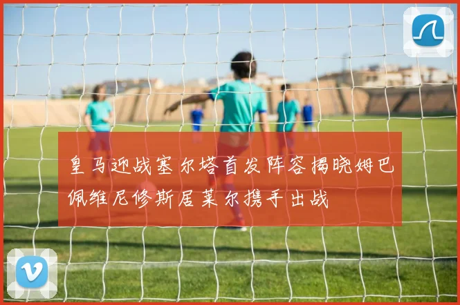 皇马迎战塞尔塔首发阵容揭晓姆巴佩维尼修斯居莱尔携手出战