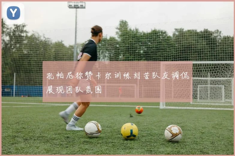 孔帕尼称赞卡尔训练刻苦队友调侃展现团队氛围