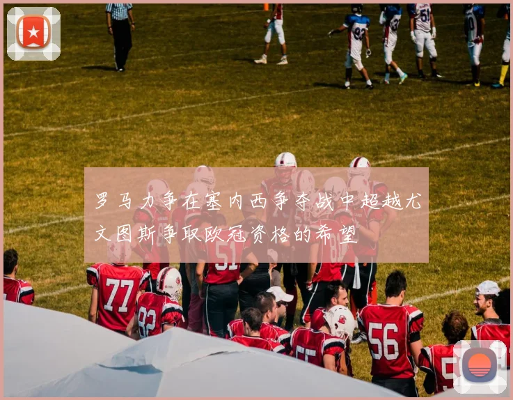 罗马力争在塞内西争夺战中超越尤文图斯争取欧冠资格的希望