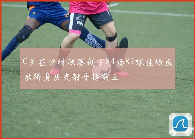 C罗在沙特联赛创下84场82球佳绩成功跻身历史射手榜前五