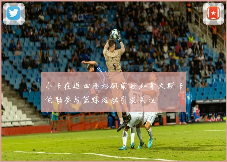 小卡在返回洛杉矶前赴加拿大斯卡伯勒参与篮球活动引发关注