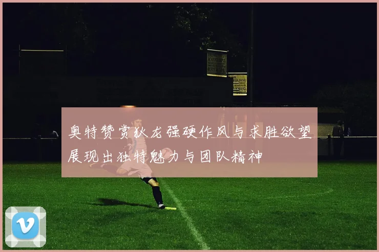 奥特赞赏狄龙强硬作风与求胜欲望展现出独特魅力与团队精神