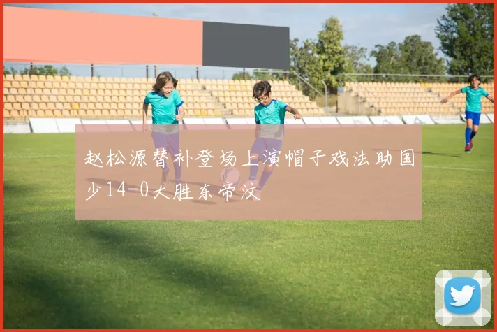 赵松源替补登场上演帽子戏法助国少14-0大胜东帝汶