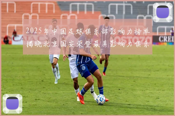 2025年中国足球俱乐部影响力榜单揭晓北京国安荣登最具影响力俱乐部榜首