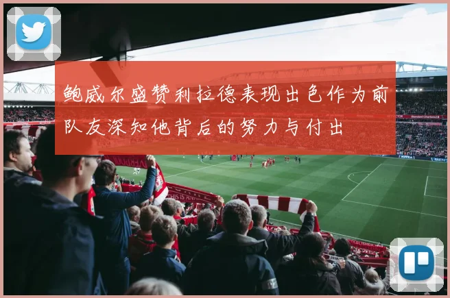 鲍威尔盛赞利拉德表现出色作为前队友深知他背后的努力与付出