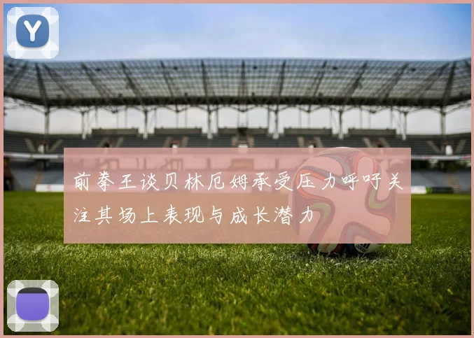 前拳王谈贝林厄姆承受压力呼吁关注其场上表现与成长潜力