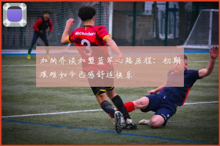 加纳乔谈加盟蓝军心路历程：初期艰难如今已感舒适快乐