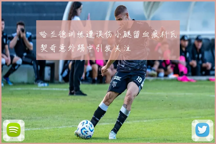 哈兰德训练遭误伤小腿留血痕科瓦契奇意外踢中引发关注