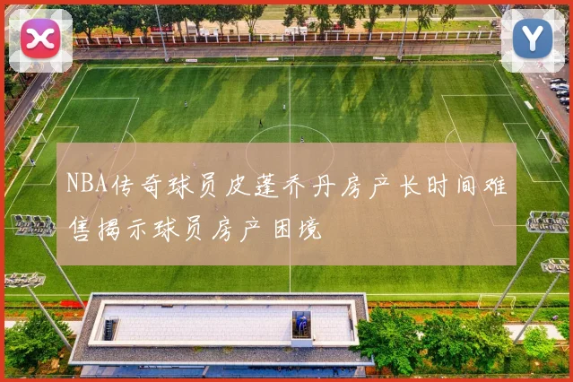 NBA传奇球员皮蓬乔丹房产长时间难售揭示球员房产困境