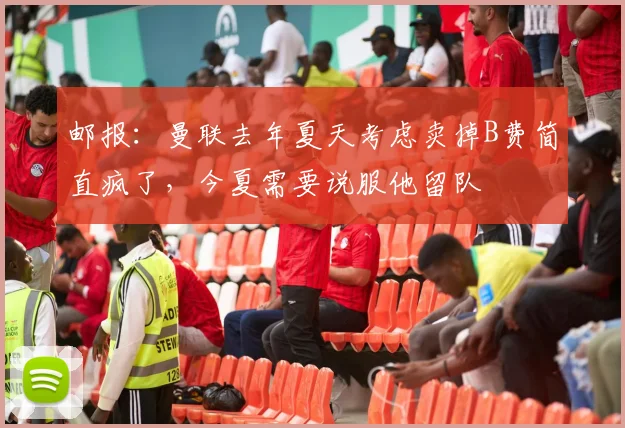 邮报：曼联去年夏天考虑卖掉B费简直疯了，今夏需要说服他留队