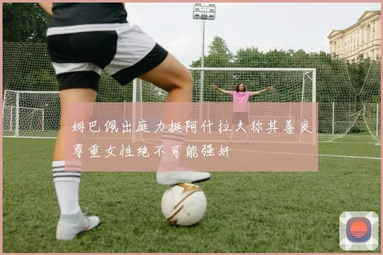 姆巴佩出庭力挺阿什拉夫称其善良尊重女性绝不可能强奸