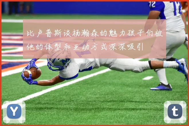 比卢普斯谈杨瀚森的魅力孩子们被他的体型和互动方式深深吸引