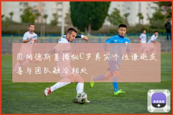 贝纳德斯基揭秘C罗真实个性谦逊友善与团队融洽相处