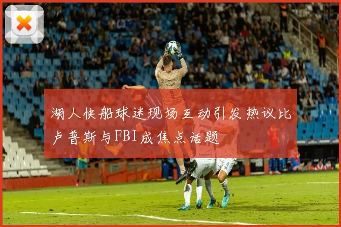 湖人快船球迷现场互动引发热议比卢普斯与FBI成焦点话题