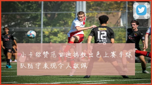 小卡称赞范甘迪执教出色上赛季球队防守表现令人敬佩
