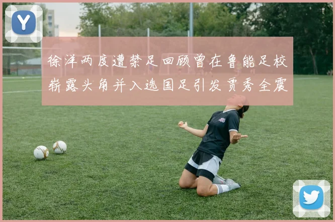 徐洋两度遭禁足回顾曾在鲁能足校崭露头角并入选国足引发贾秀全震惊
