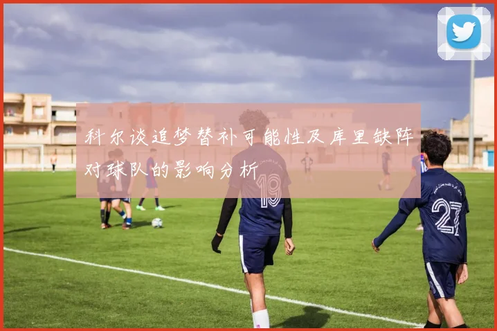 科尔谈追梦替补可能性及库里缺阵对球队的影响分析