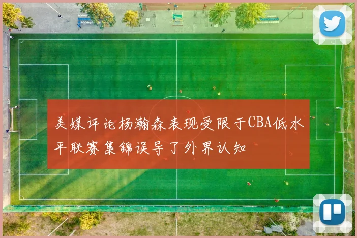 美媒评论杨瀚森表现受限于CBA低水平联赛集锦误导了外界认知