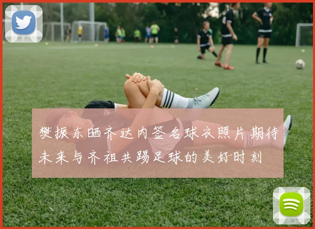 樊振东晒齐达内签名球衣照片期待未来与齐祖共踢足球的美好时刻