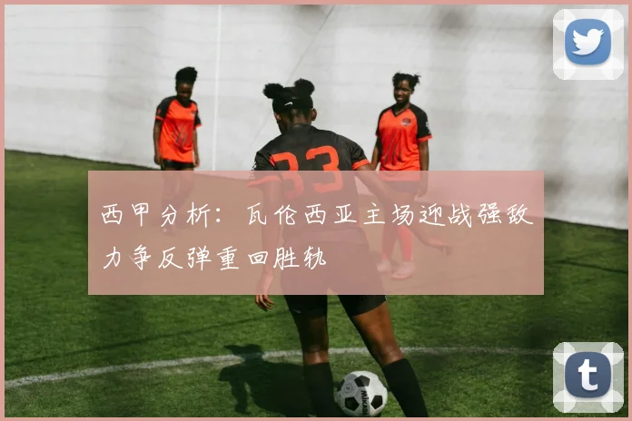 西甲分析：瓦伦西亚主场迎战强敌力争反弹重回胜轨