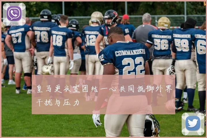 皇马更衣室团结一心共同抵御外界干扰与压力